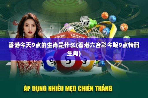 香港今天9点的生肖是什么(香港六合彩今晚9点特码生肖)