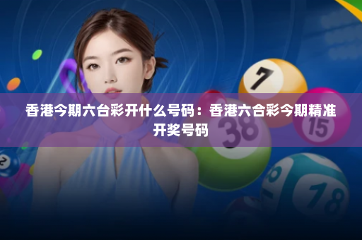 香港今期六台彩开什么号码：香港六合彩今期精准开奖号码