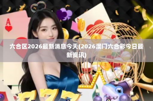 六合区2026最新消息今天(2026澳门六合彩今日最新资讯)