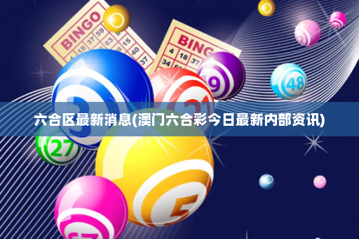 六合区最新消息(澳门六合彩今日最新内部资讯)