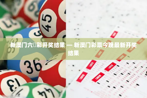 新澳门六仺彩开奖结果 — 新澳门彩票今晚最新开奖结果