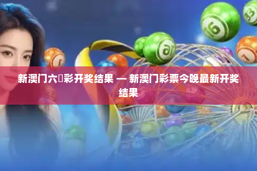 新澳门六仺彩开奖结果 — 新澳门彩票今晚最新开奖结果