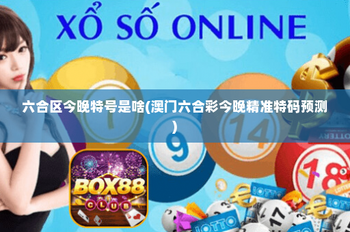 六合区今晚特号是啥(澳门六合彩今晚精准特码预测)