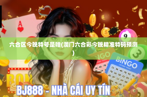 六合区今晚特号是啥(澳门六合彩今晚精准特码预测)
