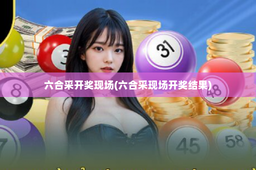 六合采开奖现场(六合采现场开奖结果)