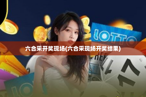 六合采开奖现场(六合采现场开奖结果)