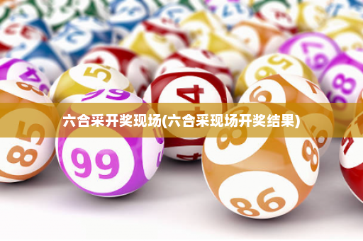 六合采开奖现场(六合采现场开奖结果)
