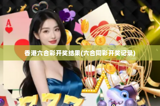 香港六合彩开奖结果(六合同彩开奖记录)