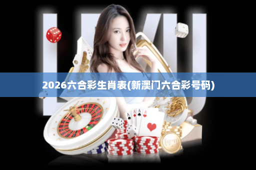 2026六合彩生肖表(新澳门六合彩号码)