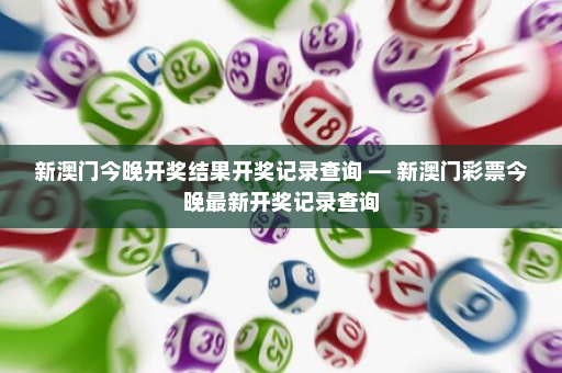 新澳门今晚开奖结果开奖记录查询 — 新澳门彩票今晚最新开奖记录查询