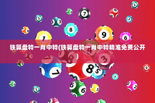 铁算盘特一肖中特(铁算盘特一肖中特精准免费公开)