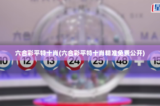 六合彩平特十肖(六合彩平特十肖精准免费公开)