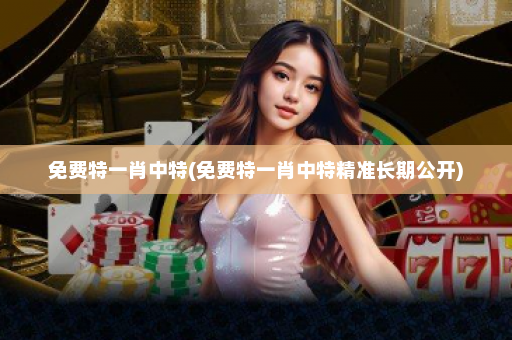 免费特一肖中特(免费特一肖中特精准长期公开)