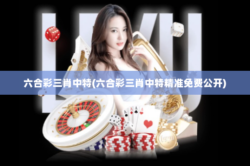 六合彩三肖中特(六合彩三肖中特精准免费公开)