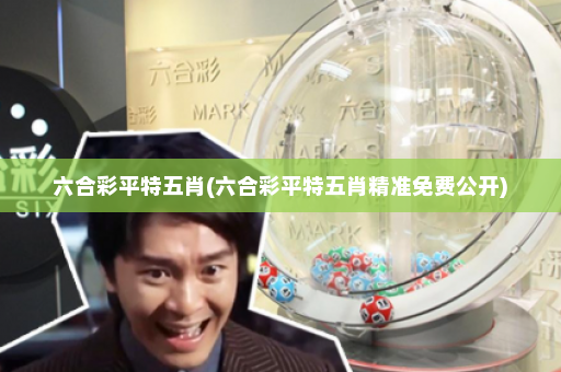 六合彩平特五肖(六合彩平特五肖精准免费公开)