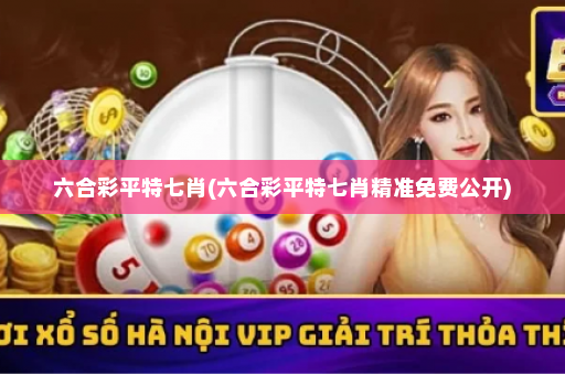 六合彩平特七肖(六合彩平特七肖精准免费公开)