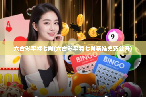 六合彩平特七肖(六合彩平特七肖精准免费公开)