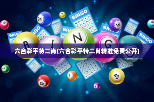 六合彩平特二肖(六合彩平特二肖精准免费公开)