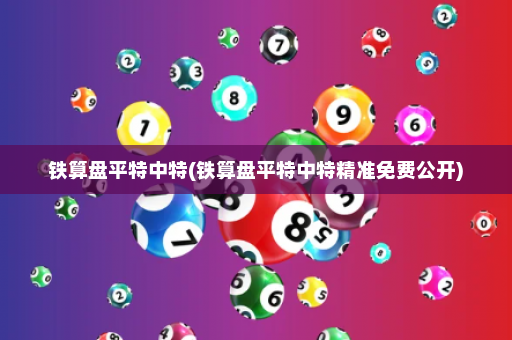 铁算盘平特中特(铁算盘平特中特精准免费公开)